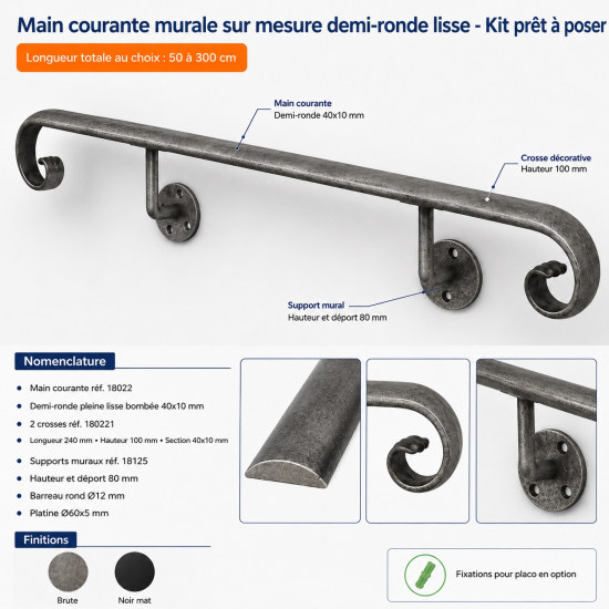 Kit fabriqué à la longueur totale choisie de 50 à 300 cm. Nomenclature : main courante réf. 18022, demi-ronde pleine lisse bombée 40x10mm ; 2 crosses réf. 180221, longueur 240mm, hauteur 100mm, section 40x10mm ; supports muraux réf. 18125, hauteur et déport 80mm, barreau rond Ø12mm, platine Ø60x5mm. Finition brute ou peinture noir mat. Fixations pour placo en option.